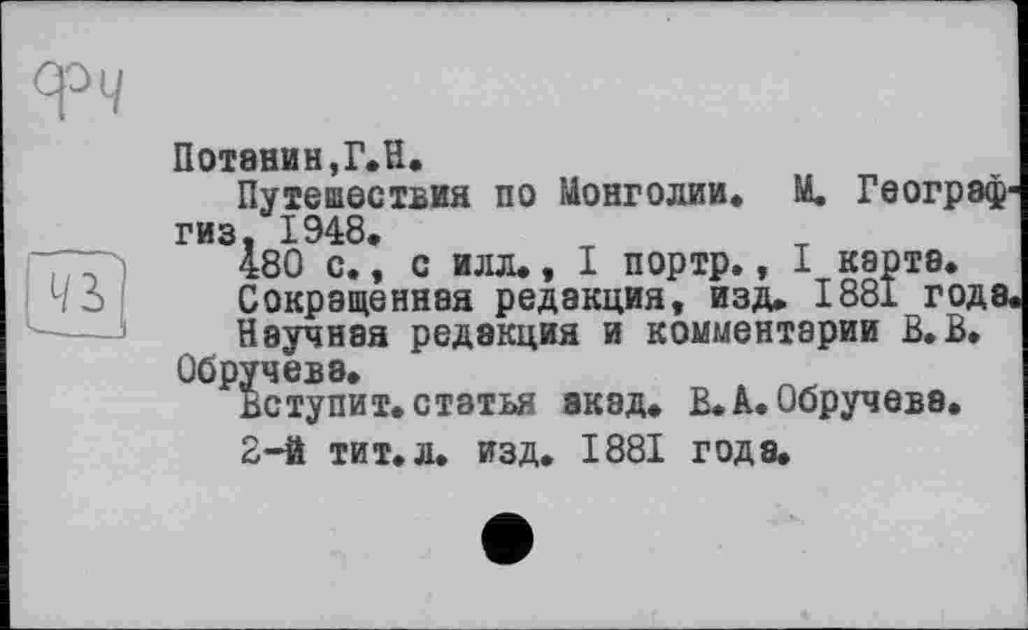 ﻿Потанин,Г.Н.
Путешествия по Монголии» М. Географ1 гиз 1948.
І80 с., с илл», I портр., I карта.
Сокращенная редакция, изд. 1881 года
Научная редакция и комментарии В.В.
Обручева.
Вступит, статья акад. В.à. Обручева.
2-й тит.л. изд. 1881 года.